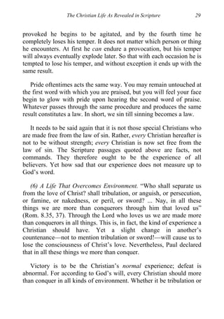 The Christian Life As Revealed in Scripture 29
provoked he begins to be agitated, and by the fourth time he
completely loses his temper. It does not matter which person or thing
he encounters. At first he can endure a provocation, but his temper
will always eventually explode later. So that with each occasion he is
tempted to lose his temper, and without exception it ends up with the
same result.
Pride oftentimes acts the same way. You may remain untouched at
the first word with which you are praised, but you will feel your face
begin to glow with pride upon hearing the second word of praise.
Whatever passes through the same procedure and produces the same
result constitutes a law. In short, we sin till sinning becomes a law.
It needs to be said again that it is not those special Christians who
are made free from the law of sin. Rather, every Christian hereafter is
not to be without strength; every Christian is now set free from the
law of sin. The Scripture passages quoted above are facts, not
commands. They therefore ought to be the experience of all
believers. Yet how sad that our experience does not measure up to
God’s word.
(6) A Life That Overcomes Environment. “Who shall separate us
from the love of Christ? shall tribulation, or anguish, or persecution,
or famine, or nakedness, or peril, or sword? ... Nay, in all these
things we are more than conquerors through him that loved us”
(Rom. 8.35, 37). Through the Lord who loves us we are made more
than conquerors in all things. This is, in fact, the kind of experience a
Christian should have. Yet a slight change in another’s
countenance—not to mention tribulation or sword!—will cause us to
lose the consciousness of Christ’s love. Nevertheless, Paul declared
that in all these things we more than conquer.
Victory is to be the Christian’s normal experience; defeat is
abnormal. For according to God’s will, every Christian should more
than conquer in all kinds of environment. Whether it be tribulation or
 