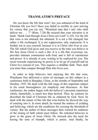 TRANSLATOR’S PREFACE
Do you know the life that wins? Are you ashamed of the kind of
Christian life you live? Have you failed so terribly in your striving
for victory that you cry out, “Wretched man that I am! who shall
deliver me . . . ?” (Rom. 7.24) Be assured that your salvation is at
hand: “thank God through Jesus Christ our Lord” (v.25). For the life
that wins is not attained, but obtained. It is not a life changed, but
rather a life exchanged. It is not suppression, only expression. It is
frankly not in you yourself, because it is in Christ who lives in you.
The life which God gives and you receive at the time you believe in
His Son Jesus Christ is such a life. It is a life that overcomes sin,
provides intimate communion with God, and is full of satisfaction
and power. It is already in you, waiting to be explored by you. The
secret towards experiencing its power is to let go of yourself and let
Christ live instead of you. This requires a childlike faith. Then shall
you more than conquer through Him who loves you.
In order to help believers into enjoying this life that wins,
Watchman Nee delivered a series of messages on this subject at a
conference held in Shanghai, China, in the months of September and
October, 1935. He dealt with the full range of this important subject
in his usual thoroughness yet simplicity and directness. At that
conference, the author began with the believer’s personal experience
which, shamefully, is much less than desired. Then, by contrast, he
described the kind of Christian life as ordained by God. Next, he
dealt with the nature of this life that wins before he showed the way
of entering into it. In more detail, he treated the matters of yielding
and believing, which are the conditions for crossing the threshold of
victory. But the author of these messages then warned his audience
of the testing of faith which must follow. He exhorted believers to
grow in the grace of Jesus Christ. He stressed also the need for
having the note of triumph, which is praise. And finally, he
 