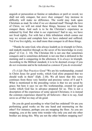 30 The Life that Wins
anguish or persecution or famine or nakedness or peril or sword, we
shall not only conquer, but more than conquer! Any increase in
difficulty will make no difference. The world may look upon
Christians as mad. So what if we are deemed mad! Through the love
of Christ, we will not mind these things, because we more than
conquer them. And such is to be the Christian’s experience as
ordained by God. But what is our experience? Sad to say, we have
not lived rightly. For with but a little tribulation which comes our
way we scream and complain how we have endured and suffered.
Yet if we live rightly, we shall more than conquer in all these things.
“Thanks be unto God, who always leadeth us in triumph in Christ,
and maketh manifest through us the savor of his knowledge in every
place” (2 Cor. 2. 14). The Christian life is not one that sometimes
conquers and is sometimes defeated; is not one that is defeated in the
morning and is conquering in the afternoon. It is always in triumph.
According to the Biblical standard, it is to be deemed strange if you
do not overcome and to be reckoned as common if you do overcome!
(7) A Life That Practices Good “We are his workmanship, created
in Christ Jesus for good works, which God afore prepared that we
should walk in them” (Eph. 2.10). We all know that this verse
continues from those very familiar and precious verses of 8 and 9.
What is mentioned in the preceding verses is that we are saved by
grace; but here it says we are His workmanship, created for good
works which God has in advance prepared for us. This is not a
description of the experience of some special Christians; it is instead
the common experience shared by all believers—that is to say, God
saves us all that we may all do good.
Do you do good according to what God has ordained? Or are you
performing good works on the one hand and murmuring on the
other? For instance, perhaps you are mopping the floor. As you are
mopping, you at the same time wonder why only you and one other
brother are doing this. Why are not the other brothers mopping too?
 