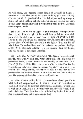 The Christian Life As Revealed in Scripture 31
As you muse, you become either proud of yourself or begin to
murmur at others. This cannot be viewed as doing good works. Every
Christian should do good with his heart full of joy, nothing stingy or
stinting about it, nothing selfish, but a willingness to pour out one’s
life for other people. How sad it would be if only the best Christian
could do good works.
(8) A Life That Is Full of Light. “Again therefore Jesus spake unto
them, saying, I am the light of the world: he that followeth me shall
not walk in the darkness, but shall have the light of life” (John 8.12).
This is the life which God has ordained for Christians. It is not that a
special class of Christians can walk in the light of life, but that all
who follow Christ should not walk in darkness but can have the light
of life. A Christian who is full of light is a normal Christian; the one
who has no light is doubtless abnormal.
(9) A Life That Is Wholly Sanctified “The God of peace himself
sanctify you wholly: and may your spirit and soul and body be
preserved entire, without blame at the coming of our Lord Jesus
Christ” (1 Thess. 5.23). This is the prayer of the apostle Paul for the
Thessalonian believers. Since he prayed, “sanctify you wholly, it is
evident that being entirely sanctified is possible and that to “be
preserved entire, without blame” is also possible. For God is able to
sanctify us completely and to preserve us blameless.
All these matters which have been mentioned above pertain to
what the Lord has provided for Christians. His salvation is such as to
enable all believers to maintain uninterrupted communion with God
as well as to overcome sin so completely that they may tread it all
under their feet. This, then, is the life ordained by the Lord for us all.
And this is no theory but is very much a fact.
 
