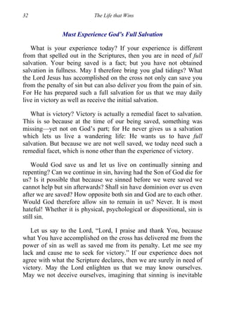 32 The Life that Wins
Must Experience God’s Full Salvation
What is your experience today? If your experience is different
from that spelled out in the Scriptures, then you are in need of full
salvation. Your being saved is a fact; but you have not obtained
salvation in fullness. May I therefore bring you glad tidings? What
the Lord Jesus has accomplished on the cross not only can save you
from the penalty of sin but can also deliver you from the pain of sin.
For He has prepared such a full salvation for us that we may daily
live in victory as well as receive the initial salvation.
What is victory? Victory is actually a remedial facet to salvation.
This is so because at the time of our being saved, something was
missing—yet not on God’s part; for He never gives us a salvation
which lets us live a wandering life: He wants us to have full
salvation. But because we are not well saved, we today need such a
remedial facet, which is none other than the experience of victory.
Would God save us and let us live on continually sinning and
repenting? Can we continue in sin, having had the Son of God die for
us? Is it possible that because we sinned before we were saved we
cannot help but sin afterwards? Shall sin have dominion over us even
after we are saved? How opposite both sin and God are to each other.
Would God therefore allow sin to remain in us? Never. It is most
hateful! Whether it is physical, psychological or dispositional, sin is
still sin.
Let us say to the Lord, “Lord, I praise and thank You, because
what You have accomplished on the cross has delivered me from the
power of sin as well as saved me from its penalty. Let me see my
lack and cause me to seek for victory.” If our experience does not
agree with what the Scripture declares, then we are surely in need of
victory. May the Lord enlighten us that we may know ourselves.
May we not deceive ourselves, imagining that sinning is inevitable
 
