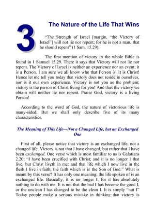 3
3
The Nature of the Life That Wins
“The Strength of Israel [margin, “the Victory of
Israel”] will not lie nor repent; for he is not a man, that
he should repent” (1 Sam. 15.29).
The first mention of victory in the whole Bible is
found in 1 Samuel 15.29. There it says that Victory will not lie nor
repent. The Victory of Israel is neither an experience nor an event; it
is a Person. I am sure we all know who that Person is. It is Christ!
Hence let me tell you today that victory does not reside in ourselves,
nor is it our own experience. Victory is not you as the problem;
victory is the person of Christ living for you! And thus the victory we
obtain will neither lie nor repent. Praise God, victory is a living
Person!
According to the word of God, the nature of victorious life is
many-sided. But we shall only describe five of its many
characteristics.
The Meaning of This Life—Not a Changed Life, but an Exchanged
One
First of all, please notice that victory is an exchanged life, not a
changed life. Victory is not that I have changed, but rather that I have
been exchanged. One verse which is most familiar to us is Galatians
2.20: “I have been crucified with Christ; and it is no longer I that
live, but Christ liveth in me: and that life which I now live in the
flesh I live in faith, the faith which is in the Son of God.” What is
meant by this verse? It has only one meaning: the life spoken of is an
exchanged life. Basically, it is no longer I, for it has absolutely
nothing to do with me. It is not that the bad I has become the good I,
or the unclean I has changed to be the clean I. It is simply “not I”
Today people make a serious mistake in thinking that victory is
 