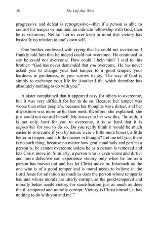 36 The Life that Wins
progressive and defeat is retrogressive—that if a person is able to
control his temper or maintain an intimate fellowship with God, then
he is victorious. Not so. Let us ever keep in mind that victory has
basically no relation to one’s own self.
One brother confessed with crying that he could not overcome. I
frankly told him that he indeed could not overcome. He continued to
say he could not overcome. How could I help him? I said to this
brother: “God has never demanded that you overcome. He has never
asked you to change your bad temper to a good temper, your
hardness to gentleness, or your sorrow to joy. The way of God is
simply to exchange your life for Another Life, which therefore has
absolutely nothing to do with you.”
A sister complained that it appeared easy for others to overcome,
but it was very difficult for her to do so. Because her temper was
worse than other people’s, because her thoughts were dirtier, and her
disposition was more artful than most, therefore, she explained, she
just could not control herself. My answer to her was this, “In truth, it
is not only hard for you to overcome, it is so hard that it is
impossible for you to do so. Do you really think it would be much
easier to overcome if you by nature were a little more honest, a little
better in temper, and a little cleaner in thought? Let me tell you, there
is no such thing, because no matter how gentle and holy and perfect a
person is, he cannot overcome unless he as a person is removed and
lets Christ move in. Similarly, a person who is even worse and dirtier
and more defective can experience victory only when he too as a
person has moved out and has let Christ move in. Inasmuch as the
one who is of a good temper and is moral needs to believe in the
Lord Jesus for salvation as much as does the person whose temper is
bad and whose morals are utterly corrupt, so the good-tempered and
morally better needs victory for sanctification just as much as does
the ill-tempered and morally corrupt. Victory is Christ himself, it has
nothing to do with you and me.”
 