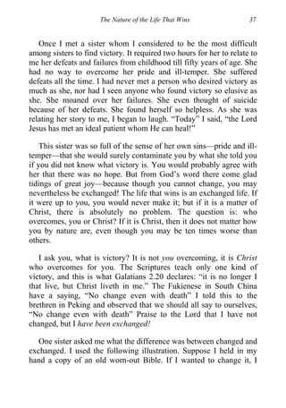 The Nature of the Life That Wins 37
Once I met a sister whom I considered to be the most difficult
among sisters to find victory. It required two hours for her to relate to
me her defeats and failures from childhood till fifty years of age. She
had no way to overcome her pride and ill-temper. She suffered
defeats all the time. I had never met a person who desired victory as
much as she, nor had I seen anyone who found victory so elusive as
she. She moaned over her failures. She even thought of suicide
because of her defeats. She found herself so helpless. As she was
relating her story to me, I began to laugh. “Today” I said, “the Lord
Jesus has met an ideal patient whom He can heal!”
This sister was so full of the sense of her own sins—pride and ill-
temper—that she would surely contaminate you by what she told you
if you did not know what victory is. You would probably agree with
her that there was no hope. But from God’s word there come glad
tidings of great joy—because though you cannot change, you may
nevertheless be exchanged! The life that wins is an exchanged life. If
it were up to you, you would never make it; but if it is a matter of
Christ, there is absolutely no problem. The question is: who
overcomes, you or Christ? If it is Christ, then it does not matter how
you by nature are, even though you may be ten times worse than
others.
I ask you, what is victory? It is not you overcoming, it is Christ
who overcomes for you. The Scriptures teach only one kind of
victory, and this is what Galatians 2.20 declares: “it is no longer I
that live, but Christ liveth in me.” The Fukienese in South China
have a saying, “No change even with death” I told this to the
brethren in Peking and observed that we should all say to ourselves,
“No change even with death” Praise to the Lord that I have not
changed, but I have been exchanged!
One sister asked me what the difference was between changed and
exchanged. I used the following illustration. Suppose I held in my
hand a copy of an old worn-out Bible. If I wanted to change it, I
 