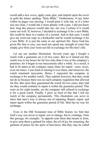 38 The Life that Wins
would add a new cover, apply some glue, and imprint upon the cover
in gold the letters spelling “Holy Bible.” Furthermore, if any letter
within its pages was missing, I would print it with ink; or if a letter
was not clear, I would ink it more plainly with a pen. I did not know
how long this process would take me, nor was I certain if it would
come out well. If, however, I decided to exchange it for a new Bible,
this could be done in a matter of a second. And in that case, I could
give my worn-out copy to a bookseller and he would exchange it for
a new Bible. It is just the same in our spiritual life. Since God has
given His Son to you, you need not spend any strength of yours but
simply give Him your worn-out life in exchange for His Son’s life.
Let me use another illustration. Several years ago I bought a
watch with a guarantee on it of two years. But as it turned out this
watch was in my house for far less time than it was at the company’s
premises; for it began to run inaccurately after a while. As a result, it
had to be taken to the company many times for repair—once, twice,
even ten times. I was tired of running it over there, and moreover, the
watch remained inaccurate. Hence I requested the company to
exchange it for another watch. They replied, however, that they could
not do so because there was no such company regulation that allowed
for this. But since they guaranteed the watch for two years, they told
me they would continue to repair it within the guarantee period. This
went on for eight months, yet the company still refused to exchange
it for a good watch. Finally, I grew so tired of this that I left my
watch at the company permanently. This illustration can serve to
show that man’s way is always one of repairing. Repair, repair, and
repair again within the guarantee period of life. Man has no way for
exchange.
Even in the Old Testament time of Bible history we find that
God’s way was never to repair, nor to change, but to exchange. Note
this passage, for example: “to appoint unto them that mourn in Zion,
to give unto them a garland for ashes, the oil of joy for mourning, the
garment of praise for the spirit of heaviness; that they may be called
 