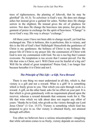 The Nature of the Life That Wins 39
trees of righteousness, the planting of Jehovah, that he may be
glorified” (Is. 61.3). To substitute is God’s way. He does not change
ashes but instead gives a garland for ashes. Neither does He change
sorrow in the slightest; He instead gives the oil of gladness for
sorrow. Nor does He change the heaviness into praise, but gives the
garment of praise in exchange for the spirit of heaviness. “Change” is
never God’s way; His way is always “exchange.”
All these years I have not been able to change myself, yet God has
exchanged me. This is holiness, this is perfection, this is victory, and
this is the life of God’s Son! Hallelujah! Henceforth the gentleness of
Christ is my gentleness: the holiness of Christ is my holiness: the
prayer life of Christ is my prayer life: the communion of Christ with
God is now my communion with God. No sin is too big that I cannot
overcome. No temptation is too severe that I cannot prevail. For the
life that wins is Christ, not I. Will Christ ever be fearful of a big sin?
Will He be afraid of great temptation? Praise God, I no longer fear
because hereafter it is Christ and not I.
The Principle of This Life—a Gift, Not a Reward
There is one thing we must understand in all this, which is, that
victory is a gift and not a reward. What is a gift? It is something
which is freely given to you. That which you earn through work is a
reward. A gift, on the other hand, asks for no effort on your part. It is
that which is given gratuitously with no requirement placed upon the
receiver, whereas a reward demands that someone work for it. The
life that wins which we talk about does not require any effort of
yours: “thanks be to God, who giveth us the victory through our Lord
Jesus Christ” (1 Cor. 15.57). Victory is something which God has
prepared to give to us. Our victory is obtained freely, not attained
through self-effort.
Too often we believers have a serious misconception—imagining
that while salvation comes to us freely, victory depends on ourselves.
 
