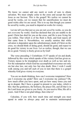40 The Life that Wins
We know we cannot add any merit or work of ours to obtain
salvation. We must simply come to the cross and accept the Lord
Jesus as our Saviour. This is the gospel! We realize we cannot be
saved by works, yet we reason that for sanctification we must do
good works after we are saved. This is to say that though you cannot
be saved by works, you need to depend on works for victory.
Let me tell you that just as you are not saved by works, so you do
not overcome by works. God has declared that you are unable to do
good. Christ has died for you on the cross, and He is now living for
you within. That which is of the flesh is flesh, and God rejects all
that came from it. Nevertheless, we usually surmise that while
salvation is dependent upon the substitutionary death of Christ on the
cross, we should think of doing good, should do good, and expect to
do good for victory in our lives. Let us realize, though, that we can
do no good. Victory is freely given us by God!
The verse preceding 1 Corinthians 15.57 speaks of sin and death,
followed by this verse which speaks of the victory God has given us.
Victory means to be triumphant over death as well as law and sin.
For the redemption which God has accomplished overcomes not only
sin but also law, not only law but also death. How I wish I could
walk among you and tell each of you in turn that there is a gospel
whereby God gives victory to everyone.
You are no doubt thinking, how can I overcome temptation? How
can I overcome my pride? How can I overcome my jealousy? Oh,
how much effort you have spent, and yet how many times you end
up in despair. But I have a gospel to present to you today, which is
this: that the gentleness, the holiness, the prayer life, and all that is in
the Lord Jesus are given to you freely. As you receive Him, His all is
yours. And if that is not glad tidings, then what is?
Calculate, if you will, how much time and strength you must
spend in order to always pray and to maintain uninterrupted
 