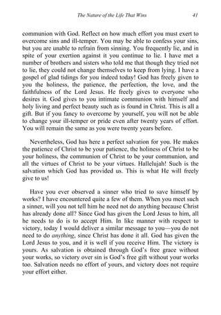 The Nature of the Life That Wins 41
communion with God. Reflect on how much effort you must exert to
overcome sins and ill-temper. You may be able to confess your sins,
but you are unable to refrain from sinning. You frequently lie, and in
spite of your exertion against it you continue to lie. I have met a
number of brothers and sisters who told me that though they tried not
to lie, they could not change themselves to keep from lying. I have a
gospel of glad tidings for you indeed today! God has freely given to
you the holiness, the patience, the perfection, the love, and the
faithfulness of the Lord Jesus. He freely gives to everyone who
desires it. God gives to you intimate communion with himself and
holy living and perfect beauty such as is found in Christ. This is all a
gift. But if you fancy to overcome by yourself, you will not be able
to change your ill-temper or pride even after twenty years of effort.
You will remain the same as you were twenty years before.
Nevertheless, God has here a perfect salvation for you. He makes
the patience of Christ to be your patience, the holiness of Christ to be
your holiness, the communion of Christ to be your communion, and
all the virtues of Christ to be your virtues. Hallelujah! Such is the
salvation which God has provided us. This is what He will freely
give to us!
Have you ever observed a sinner who tried to save himself by
works? I have encountered quite a few of them. When you meet such
a sinner, will you not tell him he need not do anything because Christ
has already done all? Since God has given the Lord Jesus to him, all
he needs to do is to accept Him. In like manner with respect to
victory, today I would deliver a similar message to you—you do not
need to do anything, since Christ has done it all. God has given the
Lord Jesus to you, and it is well if you receive Him. The victory is
yours. As salvation is obtained through God’s free grace without
your works, so victory over sin is God’s free gift without your works
too. Salvation needs no effort of yours, and victory does not require
your effort either.
 