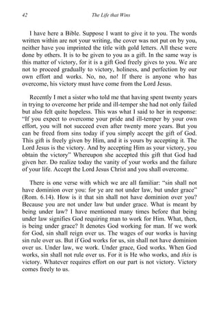 42 The Life that Wins
I have here a Bible. Suppose I want to give it to you. The words
written within are not your writing, the cover was not put on by you,
neither have you imprinted the title with gold letters. All these were
done by others. It is to be given to you as a gift. In the same way is
this matter of victory, for it is a gift God freely gives to you. We are
not to proceed gradually to victory, holiness, and perfection by our
own effort and works. No, no, no! If there is anyone who has
overcome, his victory must have come from the Lord Jesus.
Recently I met a sister who told me that having spent twenty years
in trying to overcome her pride and ill-temper she had not only failed
but also felt quite hopeless. This was what I said to her in response:
“If you expect to overcome your pride and ill-temper by your own
effort, you will not succeed even after twenty more years. But you
can be freed from sins today if you simply accept the gift of God.
This gift is freely given by Him, and it is yours by accepting it. The
Lord Jesus is the victory. And by accepting Him as your victory, you
obtain the victory” Whereupon she accepted this gift that God had
given her. Do realize today the vanity of your works and the failure
of your life. Accept the Lord Jesus Christ and you shall overcome.
There is one verse with which we are all familiar: “sin shall not
have dominion over you: for ye are not under law, but under grace”
(Rom. 6.14). How is it that sin shall not have dominion over you?
Because you are not under law but under grace. What is meant by
being under law? I have mentioned many times before that being
under law signifies God requiring man to work for Him. What, then,
is being under grace? It denotes God working for man. If we work
for God, sin shall reign over us. The wages of our works is having
sin rule over us. But if God works for us, sin shall not have dominion
over us. Under law, we work. Under grace, God works. When God
works, sin shall not rule over us. For it is He who works, and this is
victory. Whatever requires effort on our part is not victory. Victory
comes freely to us.
 