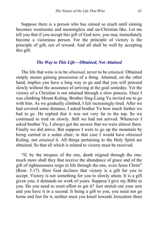 The Nature of the Life That Wins 43
Suppose there is a person who has sinned so much until sinning
becomes wearisome and meaningless and un-Christian like. Let me
tell you that if you accept this gift of God now, you may immediately
become a victorious person. For the principle of victory is the
principle of gift, not of reward. And all shall be well by accepting
this gift.
The Way to This Life—Obtained, Not Attained
The life that wins is to be obtained, never to be attained. Obtained
simply means gaining possession of a thing. Attained, on the other
hand, implies you have a long way to go and that you will proceed
slowly without the assurance of arriving at the goal someday. Yet the
victory of a Christian is not attained through a slow process. Once I
was climbing Mount Kuling. Brother Sing-Liang Yu invited me to go
with him. As we gradually climbed, I felt increasingly tired. After we
had covered some distance, I asked brother Yu how much farther we
had to go. He replied that it was not very far to the top. So we
continued to trod on slowly. Still we had not arrived. Whenever I
asked brother Yu, I always got the answer that we were almost there.
Finally we did arrive. But suppose I were to go up the mountain by
being carried in a sedan chair; in that case I would have obtained
Kuling, not attained it. All things pertaining to the Holy Spirit are
obtained. So that all which is related to victory must be received.
“If, by the trespass of the one, death reigned through the one;
much more shall they that receive the abundance of grace and of the
gift of righteousness reign in life through the one, even Jesus Christ”
(Rom. 5.17). Here God declares that victory is a gift for you to
accept. Victory is not something for you to slowly attain. It is a gift
given you; it demands no work of yours. Suppose I give my Bible to
you. Do you need to exert effort to get it? Just stretch out your arm
and you have it in a second. It being a gift to you, you need not go
home and fast for it, neither must you kneel towards Jerusalem three
 