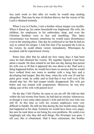 The Nature of the Life That Wins 45
less each week so that after six weeks he would stop stealing
altogether. That may be true of chicken thieves, but the victory of the
Lord is obtained instantly.
When I was in Chefoo, I met a brother whose temper was terrible.
When it flared up, his entire household was frightened. His wife, his
children, his employees in his embroidery shop, and even the
Christian brethren were in fear and trembling. This latter
circumstance was because sometimes he would cause disturbances
even in the meeting place. One day he confessed to me that he had no
way to control his temper. I told him that if he accepted the Lord as
his victory, he could obtain victory immediately. Whereupon he
accepted, and he experienced victory.
Some time after that he asked me how many days it had been
since he had obtained the victory. We together figured it had been
about a month. He then related to me that one day during that period
his wife was so ill that it appeared she was about to die. Had such a
thing happened before, he would have been so anxious that he would
have walked from one room to another with a long face and a
developing bad temper. But this time, when his wife was ill and her
pulse grew weak, he softly said to God that it was well even if He
should take her. His bad temper totally disappeared. His wife got
better and was treated with acupuncture. Moreover, he was now
taking care of his wife with patient love!
On the day I left Chefoo, he came to see me off. He told me that
within the last twenty-four hours, he had had no anxiety whatsoever,
as though it were some other person’s wife and not his own who was
still ill. At this time as well, his women employees were very
difficult to handle. He told me that during the last month many things
had happened at his shop. Formerly he would have been very angry,
but now he took them as not being his own problems. He could even
laughingly ask why they did such things. His ill-temper was gone. I
tell you, this is obtainment. Had it been attainment, this brother
 