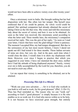 46 The Life that Wins
would not have been able to achieve victory even after twenty years’
effort.
Once a missionary went to India. She brought nothing but her bad
disposition with her. She often lost her temper. She herself once
confessed that if she could be patient, the whole world could be
patient! Her spiritual companion had already obtained the secret of
taking Christ as the life that wins. She wrote and told this missionary
lady about the secret of victory and how it was to be obtained. As
soon as the letter was received, this missionary acted according to
what the letter said. Three months later, the missionary’s companion
received her reply. This was the gist of her reply: “As soon as I read
your letter, I knew that here were the glad tidings! Christ is patience.
The moment I accepted Him, my bad temper disappeared. But due to
the seriousness of my last most recent failures, I knew I dared not
speak out till I had tested it for three months. Those Indian servants
of mine are slow, but very sly. And in the past, each time when I
would close the door, I would slam it to show my displeasure with
them. However, ever since I began to practice that which you
suggested in your letter, I have not slammed the door once, neither
have I had the attitude of being displeased anymore” Surely, victory
over sin is fully accomplished by the Lord for you; therefore, you do
not need to exert any effort.
Let me repeat that victory is something to be obtained, not to be
attained.
Possessing This Life Is a Miracle
“Work out your own salvation ... ; for it is God who worketh in
you both to will and to work, for his good pleasure” (Phil. 2.12b-13).
Thus has Paul reminded us. The reason why we can “work out”
according to God’s “good pleasure” is simply because it is He who
enables us to so work out. It is God who moves within us to be holy.
It is not because we have exercised great strength, but entirely
 