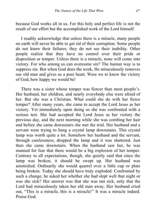 The Nature of the Life That Wins 47
because God works all in us. For this holy and perfect life is not the
result of our effort but the accomplished work of the Lord himself.
I readily acknowledge that unless there is a miracle, many people
on earth will never be able to get rid of their corruption. Some people
do not know their failures; they do not see their inability. Other
people realize that they have no control over their pride or
disposition or temper. Unless there is a miracle, none will come into
victory. For who among us can overcome sin? The human way is to
suppress sin. But when God does the work, He miraculously removes
our old man and gives us a pure heart. Were we to know the victory
of God, how happy we would be!
There was a sister whose temper was fiercer than most people’s.
Her husband, her children, and nearly everybody else were afraid of
her. But she was a Christian. What could she do with her fierce
temper? After many years, she came to accept the Lord Jesus as her
victory. Yet immediately upon doing so she was confronted with a
serious test. She had accepted the Lord Jesus as her victory the
previous day, and the next morning while she was combing her hair
and before she came downstairs she met the trial. Her husband and a
servant were trying to hang a crystal lamp downstairs. This crystal
lamp was worth quite a lot. Somehow her husband and the servant,
through carelessness, dropped the lamp and it was shattered. Just
then she came downstairs. When the husband saw her, he was
stunned for fear that there would be a big explosion of her temper.
Contrary to all expectations, though, she quietly said that since the
lamp was broken, it should be swept up. Her husband was
astonished. Ordinarily she would quarrel over a little cup or plate
being broken. Today she should have truly exploded. Confronted by
such a change, he asked her whether she had slept well that night or
was she sick? Her answer was that she was not sick, only that the
Lord had miraculously taken her old man away. Her husband cried
out, “This is a miracle, this is a miracle!” It was a miracle indeed.
Praise God.
 