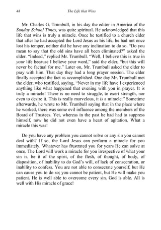 48 The Life that Wins
Mr. Charles G. Trumbull, in his day the editor in America of the
Sunday School Times, was quite spiritual. He acknowledged that this
life that wins is truly a miracle. Once he testified to a church elder
that after he had accepted the Lord Jesus as his life, he had not once
lost his temper, neither did he have any inclination to do so. “Do you
mean to say that the old sins have all been eliminated?” asked the
elder. “Indeed,” replied Mr. Trumbull. “Well, I believe this is true in
your life because I believe your word,” said the elder, “but this will
never be factual for me.” Later on, Mr. Trumbull asked the elder to
pray with him. That day they had a long prayer session. The elder
finally accepted the fact as accomplished. One day Mr. Trumbull met
the elder, who testified, saying, “Never in my life have I experienced
anything like what happened that evening with you in prayer. It is
truly a miracle! There is no need to struggle, to exert strength, nor
even to desire it. This is really marvelous, it is a miracle.” Sometime
afterwards, he wrote to Mr. Trumbull saying that in the place where
he worked, there was some evil influence among the members of the
Board of Trustees. Yet, whereas in the past he had had to suppress
himself, now he did not even have a heart of agitation. What a
miracle this was!
Do you have any problem you cannot solve or any sin you cannot
deal with? If so, the Lord Jesus can perform a miracle for you
immediately. Whatever has frustrated you for years He can solve at
once. The Lord will work a miracle for you irrespective of what your
sin is, be it of the spirit, of the flesh, of thought, of body, of
disposition, of inability to do God’s will, of lack of consecration, or
inability to confess. You are not able to consecrate yourself, but He
can cause you to do so; you cannot be patient, but He will make you
patient. He is well able to overcome every sin. God is able. All is
well with His miracle of grace!
 