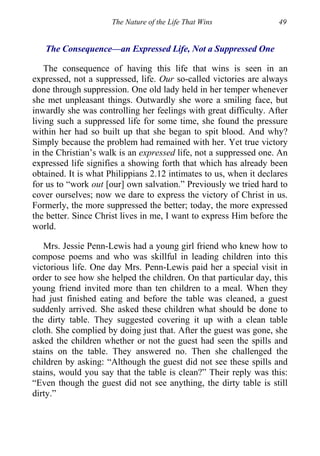 The Nature of the Life That Wins 49
The Consequence—an Expressed Life, Not a Suppressed One
The consequence of having this life that wins is seen in an
expressed, not a suppressed, life. Our so-called victories are always
done through suppression. One old lady held in her temper whenever
she met unpleasant things. Outwardly she wore a smiling face, but
inwardly she was controlling her feelings with great difficulty. After
living such a suppressed life for some time, she found the pressure
within her had so built up that she began to spit blood. And why?
Simply because the problem had remained with her. Yet true victory
in the Christian’s walk is an expressed life, not a suppressed one. An
expressed life signifies a showing forth that which has already been
obtained. It is what Philippians 2.12 intimates to us, when it declares
for us to “work out [our] own salvation.” Previously we tried hard to
cover ourselves; now we dare to express the victory of Christ in us.
Formerly, the more suppressed the better; today, the more expressed
the better. Since Christ lives in me, I want to express Him before the
world.
Mrs. Jessie Penn-Lewis had a young girl friend who knew how to
compose poems and who was skillful in leading children into this
victorious life. One day Mrs. Penn-Lewis paid her a special visit in
order to see how she helped the children. On that particular day, this
young friend invited more than ten children to a meal. When they
had just finished eating and before the table was cleaned, a guest
suddenly arrived. She asked these children what should be done to
the dirty table. They suggested covering it up with a clean table
cloth. She complied by doing just that. After the guest was gone, she
asked the children whether or not the guest had seen the spills and
stains on the table. They answered no. Then she challenged the
children by asking: “Although the guest did not see these spills and
stains, would you say that the table is clean?” Their reply was this:
“Even though the guest did not see anything, the dirty table is still
dirty.”
 
