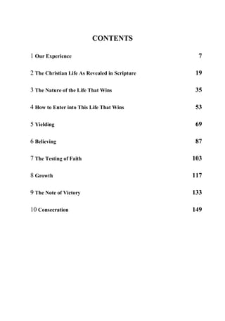 CONTENTS
1 Our Experience 7
2 The Christian Life As Revealed in Scripture 19
3 The Nature of the Life That Wins 35
4 How to Enter into This Life That Wins 53
5 Yielding 69
6 Believing 87
7 The Testing of Faith 103
8 Growth 117
9 The Note of Victory 133
10 Consecration 149
 