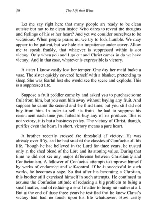 50 The Life that Wins
Let me say right here that many people are ready to be clean
outside but not to be clean inside. Who dares to reveal the thoughts
and feelings of his or her heart? And yet we consider ourselves to be
victorious. When people praise us, we try to look humble. We may
appear to be patient, but we hide our impatience under cover. Allow
me to speak frankly, that whatever is suppressed within is not
victory. Only when you and I go out and Christ comes in do we have
victory. And in that case, whatever is expressible is victory.
A sister I know easily lost her temper. One day her maid broke a
vase. The sister quickly covered herself with a blanket, pretending to
sleep. She was fearful lest she would see the scene and explode. This
is a suppressed life.
Suppose a fruit peddler came by and asked you to purchase some
fruit from him, but you sent him away without buying any fruit. And
suppose he came the second and the third time, but you still did not
buy from him. In order to sell his fruits, he had to suppress his
resentment each time you failed to buy any of his produce. This is
not victory, it is but a business policy. The victory of Christ, though,
purifies even the heart. In short, victory means a pure heart.
A brother recently crossed the threshold of victory. He was
already over fifty, and he had studied the classics of Confucius all his
life. Though he had believed in the Lord for three years, he trusted
only in the shed blood of the Lord and its atoning value. During that
time he did not see any major difference between Christianity and
Confucianism. A follower of Confucius attempts to improve himself
by works of endurance and self-control. If he is successful in such
works, he becomes a sage. So that after his becoming a Christian,
this brother still exercised himself in such attempts. He continued to
assume the Confucian attitude of reducing a big problem to being a
small matter, and of reducing a small matter to being no matter at all.
But at the end of those three years he testified that he knew Christ’s
victory had had no touch upon his life whatsoever. How vastly
 