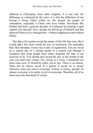 The Nature of the Life That Wins 51
different is Christianity from other religions. It is not only the
difference as witnessed by the cross, it is also the difference of our
having a living Christ within us. We preach the gospel of
redemption, especially a Christ who lives within. Previously this
brother had been a genuine disciple of Confucius by keeping a tight
control over himself. Now, though, he had let go of himself and had
allowed Christ to live through him—without suppression and without
defeat.
The above five points reveal the nature of this life that wins. But I
would add a few more words by way of conclusion. Do remember
that, like salvation, victory has a date of registration. You are saved
on a certain day of a certain month in a certain year (though I
recognize that some people have either forgotten the date or are
unaware of it). You should also record the day of the month of the
year you enter into victory. For victory is a crisis, a threshold you
must cross over. It should be either yea or nay. There is no almost.
None can be almost saved. If a person is saved, he is saved!
Likewise, none can almost overcome. Victory is victory, period! To
almost overcome is in reality to fail to overcome. Therefore, all of us
must cross this threshold of victory.
 