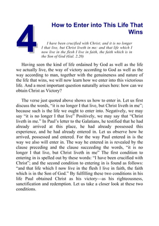 4
4
How to Enter into This Life That
Wins
I have been crucified with Christ; and it is no longer
I that live, but Christ liveth in me: and that life which I
now live in the flesh I live in faith, the faith which is in
the Son of God (Gal. 2.20)
Having seen the kind of life ordained by God as well as the life
we actually live, the way of victory according to God as well as the
way according to man, together with the genuineness and nature of
the life that wins, we will now learn how we enter into this victorious
life. And a most important question naturally arises here: how can we
obtain Christ as Victory?
The verse just quoted above shows us how to enter in. Let us first
discuss the words, “it is no longer I that live, but Christ liveth in me”;
because such is the life we ought to enter into. Negatively, we may
say “it is no longer I that live” Positively, we may say that “Christ
liveth in me.” In Paul’s letter to the Galatians, he testified that he had
already arrived at this place, he had already possessed this
experience, and he had already entered in. Let us observe how he
arrived, possessed and entered. For the way Paul entered in is the
way we also will enter in. The way he entered in is revealed by the
clause preceding and the clause succeeding the words, “it is no
longer I that live, but Christ liveth in me” The first condition to
entering in is spelled out by these words: “I have been crucified with
Christ”; and the second condition to entering in is found as follows:
“and that life which I now live in the flesh I live in faith, the faith
which is in the Son of God.” By fulfilling these two conditions in his
life Paul obtained Christ as his victory—as his righteousness,
sanctification and redemption. Let us take a closer look at these two
conditions.
 