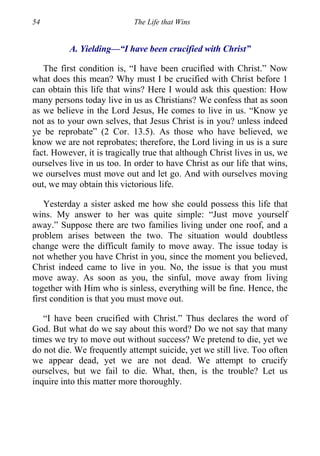 54 The Life that Wins
A. Yielding—“I have been crucified with Christ”
The first condition is, “I have been crucified with Christ.” Now
what does this mean? Why must I be crucified with Christ before 1
can obtain this life that wins? Here I would ask this question: How
many persons today live in us as Christians? We confess that as soon
as we believe in the Lord Jesus, He comes to live in us. “Know ye
not as to your own selves, that Jesus Christ is in you? unless indeed
ye be reprobate” (2 Cor. 13.5). As those who have believed, we
know we are not reprobates; therefore, the Lord living in us is a sure
fact. However, it is tragically true that although Christ lives in us, we
ourselves live in us too. In order to have Christ as our life that wins,
we ourselves must move out and let go. And with ourselves moving
out, we may obtain this victorious life.
Yesterday a sister asked me how she could possess this life that
wins. My answer to her was quite simple: “Just move yourself
away.” Suppose there are two families living under one roof, and a
problem arises between the two. The situation would doubtless
change were the difficult family to move away. The issue today is
not whether you have Christ in you, since the moment you believed,
Christ indeed came to live in you. No, the issue is that you must
move away. As soon as you, the sinful, move away from living
together with Him who is sinless, everything will be fine. Hence, the
first condition is that you must move out.
“I have been crucified with Christ.” Thus declares the word of
God. But what do we say about this word? Do we not say that many
times we try to move out without success? We pretend to die, yet we
do not die. We frequently attempt suicide, yet we still live. Too often
we appear dead, yet we are not dead. We attempt to crucify
ourselves, but we fail to die. What, then, is the trouble? Let us
inquire into this matter more thoroughly.
 