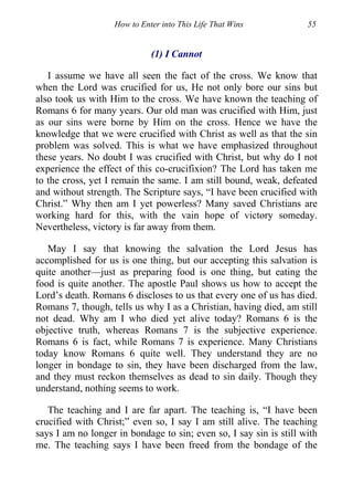How to Enter into This Life That Wins 55
(1) I Cannot
I assume we have all seen the fact of the cross. We know that
when the Lord was crucified for us, He not only bore our sins but
also took us with Him to the cross. We have known the teaching of
Romans 6 for many years. Our old man was crucified with Him, just
as our sins were borne by Him on the cross. Hence we have the
knowledge that we were crucified with Christ as well as that the sin
problem was solved. This is what we have emphasized throughout
these years. No doubt I was crucified with Christ, but why do I not
experience the effect of this co-crucifixion? The Lord has taken me
to the cross, yet I remain the same. I am still bound, weak, defeated
and without strength. The Scripture says, “I have been crucified with
Christ.” Why then am I yet powerless? Many saved Christians are
working hard for this, with the vain hope of victory someday.
Nevertheless, victory is far away from them.
May I say that knowing the salvation the Lord Jesus has
accomplished for us is one thing, but our accepting this salvation is
quite another—just as preparing food is one thing, but eating the
food is quite another. The apostle Paul shows us how to accept the
Lord’s death. Romans 6 discloses to us that every one of us has died.
Romans 7, though, tells us why I as a Christian, having died, am still
not dead. Why am I who died yet alive today? Romans 6 is the
objective truth, whereas Romans 7 is the subjective experience.
Romans 6 is fact, while Romans 7 is experience. Many Christians
today know Romans 6 quite well. They understand they are no
longer in bondage to sin, they have been discharged from the law,
and they must reckon themselves as dead to sin daily. Though they
understand, nothing seems to work.
The teaching and I are far apart. The teaching is, “I have been
crucified with Christ;” even so, I say I am still alive. The teaching
says I am no longer in bondage to sin; even so, I say sin is still with
me. The teaching says I have been freed from the bondage of the
 
