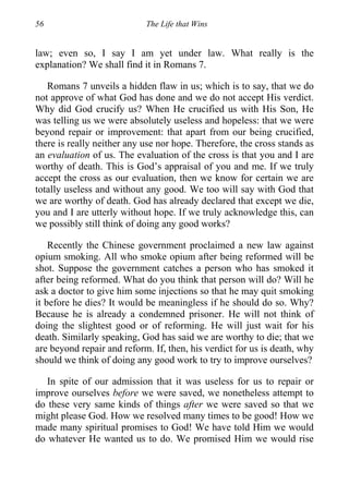 56 The Life that Wins
law; even so, I say I am yet under law. What really is the
explanation? We shall find it in Romans 7.
Romans 7 unveils a hidden flaw in us; which is to say, that we do
not approve of what God has done and we do not accept His verdict.
Why did God crucify us? When He crucified us with His Son, He
was telling us we were absolutely useless and hopeless: that we were
beyond repair or improvement: that apart from our being crucified,
there is really neither any use nor hope. Therefore, the cross stands as
an evaluation of us. The evaluation of the cross is that you and I are
worthy of death. This is God’s appraisal of you and me. If we truly
accept the cross as our evaluation, then we know for certain we are
totally useless and without any good. We too will say with God that
we are worthy of death. God has already declared that except we die,
you and I are utterly without hope. If we truly acknowledge this, can
we possibly still think of doing any good works?
Recently the Chinese government proclaimed a new law against
opium smoking. All who smoke opium after being reformed will be
shot. Suppose the government catches a person who has smoked it
after being reformed. What do you think that person will do? Will he
ask a doctor to give him some injections so that he may quit smoking
it before he dies? It would be meaningless if he should do so. Why?
Because he is already a condemned prisoner. He will not think of
doing the slightest good or of reforming. He will just wait for his
death. Similarly speaking, God has said we are worthy to die; that we
are beyond repair and reform. If, then, his verdict for us is death, why
should we think of doing any good work to try to improve ourselves?
In spite of our admission that it was useless for us to repair or
improve ourselves before we were saved, we nonetheless attempt to
do these very same kinds of things after we were saved so that we
might please God. How we resolved many times to be good! How we
made many spiritual promises to God! We have told Him we would
do whatever He wanted us to do. We promised Him we would rise
 