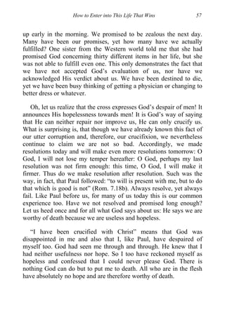 How to Enter into This Life That Wins 57
up early in the morning. We promised to be zealous the next day.
Many have been our promises, yet how many have we actually
fulfilled? One sister from the Western world told me that she had
promised God concerning thirty different items in her life, but she
was not able to fulfill even one. This only demonstrates the fact that
we have not accepted God’s evaluation of us, nor have we
acknowledged His verdict about us. We have been destined to die,
yet we have been busy thinking of getting a physician or changing to
better dress or whatever.
Oh, let us realize that the cross expresses God’s despair of men! It
announces His hopelessness towards men! It is God’s way of saying
that He can neither repair nor improve us, He can only crucify us.
What is surprising is, that though we have already known this fact of
our utter corruption and, therefore, our crucifixion, we nevertheless
continue to claim we are not so bad. Accordingly, we made
resolutions today and will make even more resolutions tomorrow: O
God, I will not lose my temper hereafter: O God, perhaps my last
resolution was not firm enough: this time, O God, I will make it
firmer. Thus do we make resolution after resolution. Such was the
way, in fact, that Paul followed: “to will is present with me, but to do
that which is good is not” (Rom. 7.18b). Always resolve, yet always
fail. Like Paul before us, for many of us today this is our common
experience too. Have we not resolved and promised long enough?
Let us heed once and for all what God says about us: He says we are
worthy of death because we are useless and hopeless.
“I have been crucified with Christ” means that God was
disappointed in me and also that I, like Paul, have despaired of
myself too. God had seen me through and through. He knew that I
had neither usefulness nor hope. So I too have reckoned myself as
hopeless and confessed that I could never please God. There is
nothing God can do but to put me to death. All who are in the flesh
have absolutely no hope and are therefore worthy of death.
 
