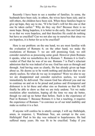 58 The Life that Wins
Recently I have been to see a number of families. In some, the
husbands have been sick; in others, the wives have been sick; and in
still others, the children have been sick. When these families begin to
give up hope, they say to me, “If it be God’s will let this one or that
one be taken earlier.” Why do they say this? Because there is no
more hope. Being hopeless, it is better to die early. Has not God said
to us that we were hopeless, and that therefore He could do nothing
but have us crucified? Can we not also say to ourselves that since we
are hopeless, it is better for us to be crucified?
Here is our problem: on the one hand, we are most familiar with
the evaluation of Romans 6; on the other hand, we make the
resolutions of Romans 7: we are still promising God, we still
consider ourselves as possessing some good. However plain Romans
6 speaks, what we nonetheless do is Romans 7. Romans 6 is God’s
verdict of Paul that he was of no use. Romans 7 is Paul’s reluctant
admission that he was indeed of no use. God has seen us through and
through. And having seen us clearly, He has already given up hope
about us. He deems us to be worth nothing and declares that we are
utterly useless. So what do we say in response? Were we also to say
we are disappointed and consider ourselves useless, we would
immediately be delivered. The reason God has allowed you and me
to continue on and on to be proud and jealous and ill-tempered and
dishonest is to let these and other sins so frustrate us that He will
finally be able to show us that we are truly undone. Yet we make
resolution after resolution, hoping all the time we may do better,
though we end up no better than before. Such is the experience of
Paul in Romans 7. Because Romans 6 is but a teaching, it requires
the experience of Romans 7 to convince us of our total inability and
make us realize it is a fact.
If anyone will confess he is utterly corrupt, I will say Hallelujah,
amen, in response. I, Watchman Nee, am corrupt to the core.
Hallelujah! Paul in his day was reduced to hopelessness. He had
suffered many years. He was fit to be crucified. Today if you
 