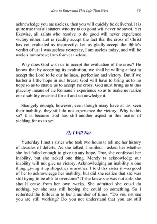 How to Enter into This Life That Wins 59
acknowledge you are useless, then you will quickly be delivered. It is
quite true that all sinners who try to do good will never be saved. Yet
likewise, all saints who resolve to do good will never experience
victory either. Let us readily accept the fact that the cross of Christ
has not evaluated us incorrectly. Let us gladly accept the Bible’s
verdict of us: I was useless yesterday, I am useless today, and will be
useless tomorrow; I am forever useless.
Why does God wish us to accept the evaluation of the cross? He
knows that by accepting its evaluation, we shall be willing at last to
accept the Lord to be our holiness, perfection and victory. But if we
harbor a little hope in our breast, God will have to bring us to no
hope so as to enable us to accept the cross. God must bring us to this
place by means of the Romans 7 experience so as to make us realize
our disability once and for all and acknowledge it.
Strangely enough, however, even though many have at last seen
their inability, they still do not experience the victory. Why is this
so? It is because God has still another aspect in this matter of
yielding for us to see.
(2) I Will Not
Yesterday I met a sister who took two hours to tell me her history
of decades of defeats. As she talked, I smiled. I asked her whether
she had failed enough to give up any hope. True, she confessed her
inability, but she lacked one thing. Merely to acknowledge our
inability will not give us victory. Acknowledging an inability is one
thing, giving it up altogether is another. I told this sister it was good
of her to acknowledge her inability, but did she realize that she was
still trying to be able to overcome? If she knew she was not able, she
should cease from her own works. She admitted she could do
nothing, yet she was still hoping she could do something. So I
reiterated the following to her a number of times: “Do you not see
you are still working? Do you not understand that you are still
 