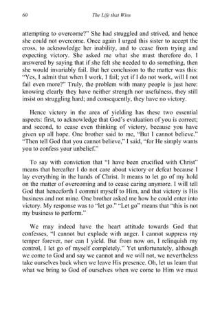 60 The Life that Wins
attempting to overcome?” She had struggled and strived, and hence
she could not overcome. Once again I urged this sister to accept the
cross, to acknowledge her inability, and to cease from trying and
expecting victory. She asked me what she must therefore do. I
answered by saying that if she felt she needed to do something, then
she would invariably fail. But her conclusion to the matter was this:
“Yes, I admit that when I work, I fail; yet if I do not work, will I not
fail even more?” Truly, the problem with many people is just here:
knowing clearly they have neither strength nor usefulness, they still
insist on struggling hard; and consequently, they have no victory.
Hence victory in the area of yielding has these two essential
aspects: first, to acknowledge that God’s evaluation of you is correct;
and second, to cease even thinking of victory, because you have
given up all hope. One brother said to me, “But I cannot believe.”
“Then tell God that you cannot believe,” I said, “for He simply wants
you to confess your unbelief.”
To say with conviction that “I have been crucified with Christ”
means that hereafter I do not care about victory or defeat because I
lay everything in the hands of Christ. It means to let go of my hold
on the matter of overcoming and to cease caring anymore. I will tell
God that henceforth I commit myself to Him, and that victory is His
business and not mine. One brother asked me how he could enter into
victory. My response was to “let go.” “Let go” means that “this is not
my business to perform.”
We may indeed have the heart attitude towards God that
confesses, “I cannot but explode with anger. I cannot suppress my
temper forever, nor can I yield. But from now on, I relinquish my
control, I let go of myself completely.” Yet unfortunately, although
we come to God and say we cannot and we will not, we nevertheless
take ourselves back when we leave His presence. Oh, let us learn that
what we bring to God of ourselves when we come to Him we must
 