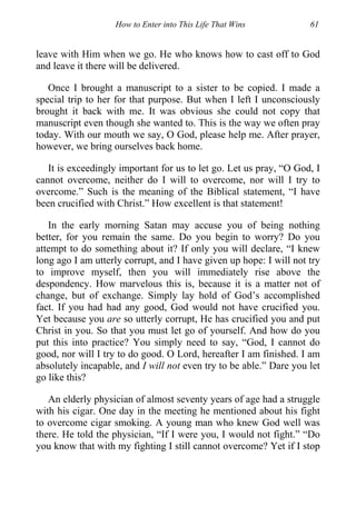 How to Enter into This Life That Wins 61
leave with Him when we go. He who knows how to cast off to God
and leave it there will be delivered.
Once I brought a manuscript to a sister to be copied. I made a
special trip to her for that purpose. But when I left I unconsciously
brought it back with me. It was obvious she could not copy that
manuscript even though she wanted to. This is the way we often pray
today. With our mouth we say, O God, please help me. After prayer,
however, we bring ourselves back home.
It is exceedingly important for us to let go. Let us pray, “O God, I
cannot overcome, neither do I will to overcome, nor will I try to
overcome.” Such is the meaning of the Biblical statement, “I have
been crucified with Christ.” How excellent is that statement!
In the early morning Satan may accuse you of being nothing
better, for you remain the same. Do you begin to worry? Do you
attempt to do something about it? If only you will declare, “I knew
long ago I am utterly corrupt, and I have given up hope: I will not try
to improve myself, then you will immediately rise above the
despondency. How marvelous this is, because it is a matter not of
change, but of exchange. Simply lay hold of God’s accomplished
fact. If you had had any good, God would not have crucified you.
Yet because you are so utterly corrupt, He has crucified you and put
Christ in you. So that you must let go of yourself. And how do you
put this into practice? You simply need to say, “God, I cannot do
good, nor will I try to do good. O Lord, hereafter I am finished. I am
absolutely incapable, and I will not even try to be able.” Dare you let
go like this?
An elderly physician of almost seventy years of age had a struggle
with his cigar. One day in the meeting he mentioned about his fight
to overcome cigar smoking. A young man who knew God well was
there. He told the physician, “If I were you, I would not fight.” “Do
you know that with my fighting I still cannot overcome? Yet if I stop
 