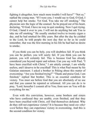 62 The Life that Wins
fighting it altogether, how much more trouble I will have!” “Not so,”
replied the young man. “If I were you, I would say to God, O God, I
cannot help but smoke. Yet God, You take me off smoking.” The
physician saw the logic of the counsel. So he prayed out of his heart,
declaring, “O God, I have no way to quit smoking. Now I quit trying.
O God, I hand it over to you. I will not do anything but ask You to
take me off smoking.” He usually smoked twelve to twenty cigars a
day, and he had smoked for fifty years. But after the day he yielded
to the Lord, he told people the next day that so far as he could
remember, that was the first morning in his life he had had no desire
to smoke.
If you think you can be holy, you will doubtless fail. If you think
you can be perfect, you will surely fail. If you think you can be
patient, you will certainly fail. This is because God has already
considered you beyond repair and reform. Can you say with Paul, “I
have been crucified with Christ,” I am utterly corrupt, I am wholly
useless, and I deserve to be crucified? This is what Paul meant by his
Galatian statement. I asked a brother in Peking about this matter of
overcoming: “Are you finished trying?” “Thank and praise God, I am
finished,” replied that brother. This is an essential condition for
victory. You must see before God that you are absolutely of no use
and that you cannot be repaired or reformed. All you can do is to
pray, “Lord, hereafter I commit all to You; from now on You will do
everything for me.”
Even with this conviction, however, some brothers and sisters
who have confessed they are unable, even finished, and that they
have been crucified with Christ, still find themselves defeated. Why
do they still not experience victory? It is because they need one other
word before they can experience victory in overcoming. And this is
the second condition for victory.
 