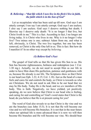 How to Enter into This Life That Wins 63
B. Believing—“that life which I now live in the flesh I live in faith,
the faith which is in the Son of God”
Let us recapitulate what has been said up till now. God says I am
utterly corrupt; I too say I am utterly corrupt. God says I am useless;
I also say I am useless. God says I deserve nothing but death; I
likewise say I deserve only death: “It is no longer I that live, but
Christ liveth in me.” This is a fact. According to fact, I no longer am
living today. It is Christ who lives in me. Why is it no longer I who
live? Two minus one is one; subtract Adam from me, and what is
left, obviously, is Christ. The two live together, but one has been
removed, so Christ is the only One left in us. This is fact. But how do
I manifest it? In no other way except by believing.
(1) Believe God’s Fact
The gospel of God tells us that He has given His Son to us. His
Son has become righteousness, holiness and redemption (see 1 Cor.
1.30 mg.). Actually, we do not need to accept Him as our life in
order to have Him share His perfection, patience and gentleness with
us, because He already is our life. The Scriptures show us that Christ
is our head (see Eph. 1.22, 4.15; Col. 1.18). Just as the head of a man
feels and cares for and controls the body, so Christ is towards us who
are Christians. We do not need to ask Him to be our head that we
may be His body. Today He is the head, and we are members of His
body. This is faith. Negatively, we have yielded; yet positively
speaking, do we now believe that Christ is our head who is feeling,
and caring for and controlling us? God’s word states that Christ is the
head; do you believe that He is at present caring for you?
The word of God also reveals to us that Christ is the vine and we
are the branches (see John 15.5). It is not that He will become our
vine and we will become His branches. It is not that in the near future
when our spiritual life is more advanced than it is now we will then
become His branches and He will become our vine. We should bear
 