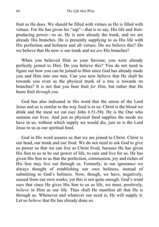 64 The Life that Wins
fruit as He does. We should be filled with virtues as He is filled with
virtues. For He has given his “sap”—that is to say, His life and fruit-
producing power—to us. He is now already the trunk, and we are
already His branches. He is presently supplying to us His life with
His perfection and holiness and all virtues. Do we believe this? Do
we believe that He now is our trunk and we are His branches?
When you believed Him as your Saviour, you were already
perfectly joined to Him. Do you believe this? You do not need to
figure out how you can be joined to Him since God has already made
you and Him into one tree. Can you now believe that He shall be
towards you even as the physical trunk of a tree is towards its
branches? It is not that you bear fruit for Him, but rather that He
bears fruit through you.
God has also indicated in His word that the union of the Lord
Jesus and us is similar to the way food is to us: Christ is the blood we
drink and the meat we eat (see John 6.51-58). He is the One who
sustains our lives. And just as physical food supplies the needs we
have in us, without which supply we would die, just so is the Lord
Jesus to us as our spiritual food.
God in His word assures us that we are joined to Christ. Christ is
our head, our trunk and our food. We do not need to ask God to give
us power so that we can live as Christ lived, because He has given
His Son to us to be our power of life, to care and live for us. He has
given His Son to us that the perfection, communion, joy and riches of
His Son may live out through us. Formerly, in our ignorance we
always thought of establishing our own holiness, instead of
submitting to God’s holiness. Now, though, we have, negatively,
ceased from our own works, yet this is not quite enough. God’s word
says that since He gives His Son to us as life, we must, positively,
believe in Him as our life. Thus shall He manifest all that He is
through us. Whenever and whatever our need is, He will supply it.
Let us believe that He has already done so.
 