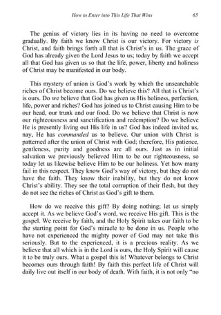 How to Enter into This Life That Wins 65
The genius of victory lies in its having no need to overcome
gradually. By faith we know Christ is our victory. For victory is
Christ, and faith brings forth all that is Christ’s in us. The grace of
God has already given the Lord Jesus to us; today by faith we accept
all that God has given us so that the life, power, liberty and holiness
of Christ may be manifested in our body.
This mystery of union is God’s work by which the unsearchable
riches of Christ become ours. Do we believe this? All that is Christ’s
is ours. Do we believe that God has given us His holiness, perfection,
life, power and riches? God has joined us to Christ causing Him to be
our head, our trunk and our food. Do we believe that Christ is now
our righteousness and sanctification and redemption? Do we believe
He is presently living out His life in us? God has indeed invited us,
nay, He has commanded us to believe. Our union with Christ is
patterned after the union of Christ with God; therefore, His patience,
gentleness, purity and goodness are all ours. Just as in initial
salvation we previously believed Him to be our righteousness, so
today let us likewise believe Him to be our holiness. Yet how many
fail in this respect. They know God’s way of victory, but they do not
have the faith. They know their inability, but they do not know
Christ’s ability. They see the total corruption of their flesh, but they
do not see the riches of Christ as God’s gift to them.
How do we receive this gift? By doing nothing; let us simply
accept it. As we believe God’s word, we receive His gift. This is the
gospel. We receive by faith, and the Holy Spirit takes our faith to be
the starting point for God’s miracle to be done in us. People who
have not experienced the mighty power of God may not take this
seriously. But to the experienced, it is a precious reality. As we
believe that all which is in the Lord is ours, the Holy Spirit will cause
it to be truly ours. What a gospel this is! Whatever belongs to Christ
becomes ours through faith! By faith this perfect life of Christ will
daily live out itself in our body of death. With faith, it is not only “no
 