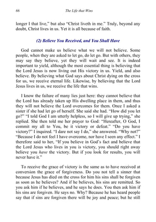 66 The Life that Wins
longer I that live,” but also “Christ liveth in me.” Truly, beyond any
doubt, Christ lives in us. Yet it is all because of faith.
(2) Believe You Received, and You Shall Have
God cannot make us believe what we will not believe. Some
people, when they are asked to let go, do let go. But with others, they
may say they believe, yet they will wait and see. It is indeed
important to yield, although the most essential thing is believing that
the Lord Jesus is now living out His victory in us. Yield, and also
believe. By believing what God says about Christ dying on the cross
for us, we receive eternal life. Likewise, by believing that the Lord
Jesus lives in us, we receive the life that wins.
I know the failure of many lies just here: they cannot believe that
the Lord has already taken up His dwelling place in them, and thus
they will not believe the Lord overcomes for them. Once I asked a
sister if she had let go of herself. She said she had. “How did you let
go?” “I told God I am utterly helpless, so I will give up trying,” she
replied. She then told me her prayer to God: “Hereafter, O God, I
commit my all to You, be it victory or defeat.” “Do you have
victory?” I inquired. “I dare not say I do,” she answered. “Why not?”
“Because I do not feel I have overcome, nor have I seen any effect.” I
therefore said to her, “If you believe in God’s fact and believe that
the Lord Jesus who lives in you is victory, you should right away
believe you have the victory. But if you look for results, you will
never have it.”
To receive the grace of victory is the same as to have received at
conversion the grace of forgiveness. Do you not tell a sinner that
because Jesus has died on the cross for him his sins shall be forgiven
as soon as he believes? And if he believes, his sins are remitted. So
you ask him if he believes, and he says he does. You then ask him if
his sins are forgiven. He says no. Why? Because he has heard people
say that if sins are forgiven there will be joy and peace; but he still
 