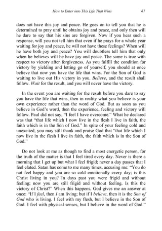 How to Enter into This Life That Wins 67
does not have this joy and peace. He goes on to tell you that he is
determined to pray until he obtains joy and peace, and only then will
he dare to say that his sins are forgiven. Now if you hear such a
response, will you not tell him that even if he prays for a whole year
waiting for joy and peace, he will not have these feelings? When will
he have both joy and peace? You will doubtless tell him that only
when he believes will he have joy and peace. The same is true with
respect to victory after forgiveness. As you fulfill the condition for
victory by yielding and letting go of yourself, you should at once
believe that now you have the life that wins. For the Son of God is
waiting to live out His victory in you. Believe, and the result shall
follow. Wait for the result, and you will never have the victory.
In the event you are waiting for the result before you dare to say
you have the life that wins, then in reality what you believe is your
own experience rather than the word of God. But as soon as you
believe in God’s word, then the experience, feeling and victory will
follow. Paul did not say, “I feel I have overcome.” What he declared
was that “that life which I now live in the flesh I live in faith, the
faith which is in the Son of God.” In spite of your feeling cold and
unexcited, you may still thank and praise God that “that life which I
now live in the flesh I live in faith, the faith which is in the Son of
God.”
Do not look at me as though to find a most energetic person, for
the truth of the matter is that I feel tired every day. Never is there a
morning that I get up but what I feel frigid; never a day passes that I
feel elated. Satan has come to me many times, accusing me: “You do
not feel happy and you are so cold emotionally every day; is this
Christ living in you? In days past you were frigid and without
feeling; now you are still frigid and without feeling. Is this the
victory of Christ?” When this happens, God gives me an answer at
once: “If I feel, then I am living; but if I believe, then it is the Son of
God who is living. I feel with my flesh, but I believe in the Son of
God. I feel with physical senses, but I believe in the word of God.”
 
