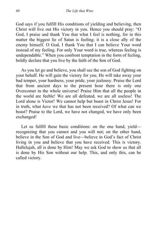 68 The Life that Wins
God says if you fulfill His conditions of yielding and believing, then
Christ will live out His victory in you. Hence you should pray: “O
God, I praise and thank You that what I feel is nothing, for in this
matter the biggest lie of Satan is feeling; it is a close ally of the
enemy himself. O God, I thank You that I can believe Your word
instead of my feeling. For only Your word is true, whereas feeling is
undependable.” When you confront temptation in the form of feeling,
boldly declare that you live by the faith of the Son of God.
As you let go and believe, you shall see the son of God fighting on
your behalf. He will gain the victory for you. He will take away your
bad temper, your hardness, your pride, your jealousy. Praise the Lord
that from ancient days to the present hour there is only one
Overcomer in the whole universe! Praise Him that all the people in
the world are feeble! We are all defeated, we are all useless! The
Lord alone is Victor! We cannot help but boast in Christ Jesus! For
in truth, what have we that has not been received? Of what can we
boast? Praise to the Lord, we have not changed, we have only been
exchanged!
Let us fulfill these basic conditions: on the one hand, yield—
recognizing that you cannot and you will not; on the other hand,
believe in the Son of God and live—believe in God’s fact of Christ
living in you and believe that you have received. This is victory.
Hallelujah, all is done by Him! May we ask God to show us that all
is done by His Son without our help. This, and only this, can be
called victory.
 