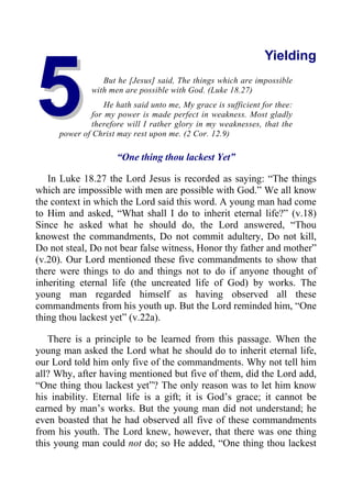 5
5
Yielding
But he [Jesus] said, The things which are impossible
with men are possible with God. (Luke 18.27)
He hath said unto me, My grace is sufficient for thee:
for my power is made perfect in weakness. Most gladly
therefore will I rather glory in my weaknesses, that the
power of Christ may rest upon me. (2 Cor. 12.9)
“One thing thou lackest Yet”
In Luke 18.27 the Lord Jesus is recorded as saying: “The things
which are impossible with men are possible with God.” We all know
the context in which the Lord said this word. A young man had come
to Him and asked, “What shall I do to inherit eternal life?” (v.18)
Since he asked what he should do, the Lord answered, “Thou
knowest the commandments, Do not commit adultery, Do not kill,
Do not steal, Do not bear false witness, Honor thy father and mother”
(v.20). Our Lord mentioned these five commandments to show that
there were things to do and things not to do if anyone thought of
inheriting eternal life (the uncreated life of God) by works. The
young man regarded himself as having observed all these
commandments from his youth up. But the Lord reminded him, “One
thing thou lackest yet” (v.22a).
There is a principle to be learned from this passage. When the
young man asked the Lord what he should do to inherit eternal life,
our Lord told him only five of the commandments. Why not tell him
all? Why, after having mentioned but five of them, did the Lord add,
“One thing thou lackest yet”? The only reason was to let him know
his inability. Eternal life is a gift; it is God’s grace; it cannot be
earned by man’s works. But the young man did not understand; he
even boasted that he had observed all five of these commandments
from his youth. The Lord knew, however, that there was one thing
this young man could not do; so He added, “One thing thou lackest
 