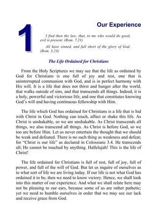 1
1
Our Experience
I find then the law, that, to me who would do good,
evil is present. (Rom. 7.21)
All have sinned, and fall short of the glory of God.
(Rom. 3.23)
The Life Ordained for Christians
From the Holy Scriptures we may see that the life as ordained by
God for Christians is one full of joy and rest, one that is
uninterrupted communion with God, and is in perfect harmony with
His will. It is a life that does not thirst and hunger after the world,
that walks outside of sins, and that transcends all things. Indeed, it is
a holy, powerful and victorious life, and one that constitutes knowing
God’s will and having continuous fellowship with Him.
The life which God has ordained for Christians is a life that is hid
with Christ in God. Nothing can touch, affect or shake this life. As
Christ is unshakable, so we are unshakable. As Christ transcends all
things, we also transcend all things. As Christ is before God, so we
too are before Him. Let us never entertain the thought that we should
be weak and defeated. There is no such thing as weakness and defeat;
for “Christ is our life” as declared in Colossians 3.4. He transcends
all; He cannot be touched by anything. Hallelujah! This is the life of
Christ!
The life ordained for Christians is full of rest, full of joy, full of
power, and full of the will of God. But let us inquire of ourselves as
to what sort of life we are living today. If our life is not what God has
ordained it to be, then we need to know victory. Hence, we shall look
into this matter of our experience. And what we shall relate here may
not be pleasing to our ears, because some of us are rather pathetic;
yet we need to humble ourselves in order that we may see our lack
and receive grace from God.
 