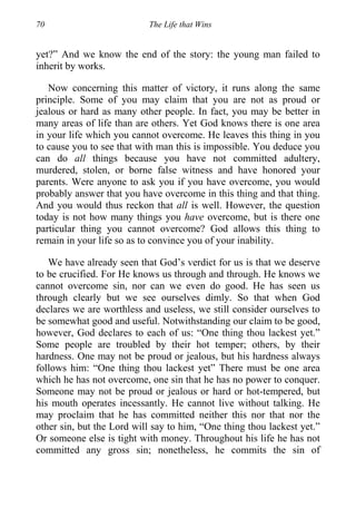 70 The Life that Wins
yet?” And we know the end of the story: the young man failed to
inherit by works.
Now concerning this matter of victory, it runs along the same
principle. Some of you may claim that you are not as proud or
jealous or hard as many other people. In fact, you may be better in
many areas of life than are others. Yet God knows there is one area
in your life which you cannot overcome. He leaves this thing in you
to cause you to see that with man this is impossible. You deduce you
can do all things because you have not committed adultery,
murdered, stolen, or borne false witness and have honored your
parents. Were anyone to ask you if you have overcome, you would
probably answer that you have overcome in this thing and that thing.
And you would thus reckon that all is well. However, the question
today is not how many things you have overcome, but is there one
particular thing you cannot overcome? God allows this thing to
remain in your life so as to convince you of your inability.
We have already seen that God’s verdict for us is that we deserve
to be crucified. For He knows us through and through. He knows we
cannot overcome sin, nor can we even do good. He has seen us
through clearly but we see ourselves dimly. So that when God
declares we are worthless and useless, we still consider ourselves to
be somewhat good and useful. Notwithstanding our claim to be good,
however, God declares to each of us: “One thing thou lackest yet.”
Some people are troubled by their hot temper; others, by their
hardness. One may not be proud or jealous, but his hardness always
follows him: “One thing thou lackest yet” There must be one area
which he has not overcome, one sin that he has no power to conquer.
Someone may not be proud or jealous or hard or hot-tempered, but
his mouth operates incessantly. He cannot live without talking. He
may proclaim that he has committed neither this nor that nor the
other sin, but the Lord will say to him, “One thing thou lackest yet.”
Or someone else is tight with money. Throughout his life he has not
committed any gross sin; nonetheless, he commits the sin of
 