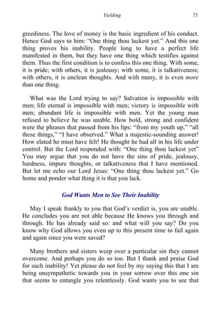 Yielding 71
greediness. The love of money is the basic ingredient of his conduct.
Hence God says to him: “One thing thou lackest yet.” And this one
thing proves his inability. People long to have a perfect life
manifested in them, but they have one thing which testifies against
them. Thus the first condition is to confess this one thing. With some,
it is pride; with others, it is jealousy; with some, it is talkativeness;
with others, it is unclean thoughts. And with many, it is even more
than one thing.
What was the Lord trying to say? Salvation is impossible with
men; life eternal is impossible with men; victory is impossible with
men; abundant life is impossible with men. Yet the young man
refused to believe he was unable. How bold, strong and confident
were the phrases that passed from his lips: “from my youth up,” “all
these things,” “I have observed.” What a majestic-sounding answer!
How elated he must have felt! He thought he had all in his life under
control. But the Lord responded with: “One thing thou lackest yet”
You may argue that you do not have the sins of pride, jealousy,
hardness, impure thoughts, or talkativeness that I have mentioned.
But let me echo our Lord Jesus: “One thing thou lackest yet.” Go
home and ponder what thing it is that you lack.
God Wants Men to See Their Inability
May I speak frankly to you that God’s verdict is, you are unable.
He concludes you are not able because He knows you through and
through. He has already said so: and what will you say? Do you
know why God allows you even up to this present time to fail again
and again since you were saved?
Many brothers and sisters weep over a particular sin they cannot
overcome. And perhaps you do so too. But I thank and praise God
for such inability! Yet please do not feel by my saying this that I am
being unsympathetic towards you in your sorrow over this one sin
that seems to entangle you relentlessly. God wants you to see that
 