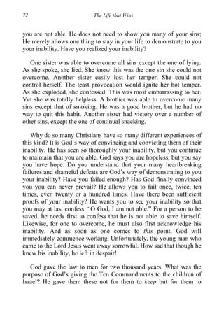 72 The Life that Wins
you are not able. He does not need to show you many of your sins;
He merely allows one thing to stay in your life to demonstrate to you
your inability. Have you realized your inability?
One sister was able to overcome all sins except the one of lying.
As she spoke, she lied. She knew this was the one sin she could not
overcome. Another sister easily lost her temper. She could not
control herself. The least provocation would ignite her hot temper.
As she exploded, she confessed. This was most embarrassing to her.
Yet she was totally helpless. A brother was able to overcome many
sins except that of smoking. He was a good brother, but he had no
way to quit this habit. Another sister had victory over a number of
other sins, except the one of continual snacking.
Why do so many Christians have so many different experiences of
this kind? It is God’s way of convincing and convicting them of their
inability. He has seen so thoroughly your inability, but you continue
to maintain that you are able. God says you are hopeless, but you say
you have hope. Do you understand that your many heartbreaking
failures and shameful defeats are God’s way of demonstrating to you
your inability? Have you failed enough? Has God finally convinced
you you can never prevail? He allows you to fail once, twice, ten
times, even twenty or a hundred times. Have there been sufficient
proofs of your inability? He wants you to see your inability so that
you may at last confess, “O God, I am not able.” For a person to be
saved, he needs first to confess that he is not able to save himself.
Likewise, for one to overcome, he must also first acknowledge his
inability. And as soon as one comes to this point, God will
immediately commence working. Unfortunately, the young man who
came to the Lord Jesus went away sorrowful. How sad that though he
knew his inability, he left in despair!
God gave the law to men for two thousand years. What was the
purpose of God’s giving the Ten Commandments to the children of
Israel? He gave them these not for them to keep but for them to
 