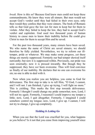 Yielding 73
break. How is this so? Because God knew men could not keep these
commandments; He knew they were all sinners. But men would not
accept God’s verdict until they had failed in their own eyes; only
then would they confess that they were sinners. The book of Romans
tells us that God gave the law not for men to keep but for them to
violate. After they failed to keep the law, they had to accept God’s
verdict and capitulate. God used two thousand years of human
history to cause men to know their inability before He could give
Christ to men for them to accept Him and be saved.
For the past two thousand years, many sinners have been saved.
We who name the name of Christ are saved sinners; we should
therefore be fully yielded. Nevertheless, we try to reform our ill-
temper, pride or whatever. We may make some progress, yet these
things are merely suppressed. Formerly our bad temper showed itself
outwardly; but now it is suppressed within. Previously, our pride was
seen externally; now it is pressed inwardly. But though they be
suppressed, they have not been overcome. Thus will God convince
us finally of our inability. He declares that no one can overcome his
sin; no one is able to deal with it.
Now when you realize you are helpless, you come to God for
deliverance. The first step to take is to tell Him, “O God, I cannot,
and I will not. I am finished, I give up trying, I will fight no more.”
This is yielding. This marks the first step towards deliverance.
Formerly I thought I could change my pride somewhat; now, Lord, I
will not try again. Formerly, I reasoned I could improve my temper a
little; now, Lord, I quit altogether. Formerly, I imagined I could
somehow control my tongue; now, Lord, I give up. I cannot, I will
not try to change, I give up completely.
Yielding Is Letting Go
When you see that the Lord was crucified for you, what happens
as you believe? Is it not that you cease from improving yourself since
 