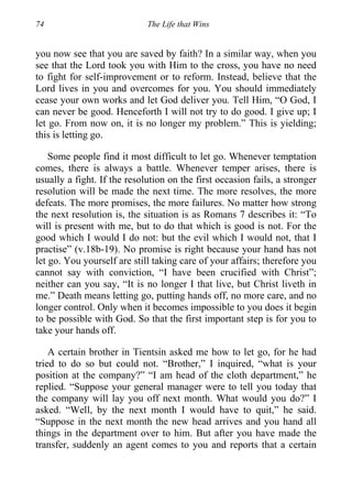 74 The Life that Wins
you now see that you are saved by faith? In a similar way, when you
see that the Lord took you with Him to the cross, you have no need
to fight for self-improvement or to reform. Instead, believe that the
Lord lives in you and overcomes for you. You should immediately
cease your own works and let God deliver you. Tell Him, “O God, I
can never be good. Henceforth I will not try to do good. I give up; I
let go. From now on, it is no longer my problem.” This is yielding;
this is letting go.
Some people find it most difficult to let go. Whenever temptation
comes, there is always a battle. Whenever temper arises, there is
usually a fight. If the resolution on the first occasion fails, a stronger
resolution will be made the next time. The more resolves, the more
defeats. The more promises, the more failures. No matter how strong
the next resolution is, the situation is as Romans 7 describes it: “To
will is present with me, but to do that which is good is not. For the
good which I would I do not: but the evil which I would not, that I
practise” (v.18b-19). No promise is right because your hand has not
let go. You yourself are still taking care of your affairs; therefore you
cannot say with conviction, “I have been crucified with Christ”;
neither can you say, “It is no longer I that live, but Christ liveth in
me.” Death means letting go, putting hands off, no more care, and no
longer control. Only when it becomes impossible to you does it begin
to be possible with God. So that the first important step is for you to
take your hands off.
A certain brother in Tientsin asked me how to let go, for he had
tried to do so but could not. “Brother,” I inquired, “what is your
position at the company?” “I am head of the cloth department,” he
replied. “Suppose your general manager were to tell you today that
the company will lay you off next month. What would you do?” I
asked. “Well, by the next month I would have to quit,” he said.
“Suppose in the next month the new head arrives and you hand all
things in the department over to him. But after you have made the
transfer, suddenly an agent comes to you and reports that a certain
 