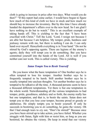 Yielding 75
cloth is going to increase in price after two days. What would you do
then?” “If this report had come earlier, I would have begun to figure
how much of this kind of cloth we have in stock and how much we
should buy to increase the inventory. But by this time I have already
handed the department’s affairs over to the new head. So I am glad I
have nothing to do but to watch.” This is an excellent example of
taking hands off. This is yielding to the fact that “I have been
crucified with Christ.” Tell the Lord, “Lord, I resign not because I
am able but because I am helpless. My temper, pride, hardness and
jealousy remain with me, but there is nothing I can do. I can only
hand over myself. Henceforth everything is in Your hand.” Do not be
stirred by God’s opposing agents. There are legions of the enemy’s
agents; daily they will tempt you to do something. But you have
committed yourself into the hands of the Lord. All is well if you
neither care nor work. This is called victory. This is yielding.
Satan Tempts You to Bestir Yourself
Do you know what the basic temptation is? One brother says he is
often tempted to lose his temper. Another brother says he is
frequently tempted to be harsh. Still another brother says he is
usually tempted into unclean thoughts. Yet another brother says he is
tempted to be talkative all the time. A thousand persons seem to have
a thousand different temptations. Yet there is but one temptation in
the whole world. Notwithstanding all the various temptations to bad
temper, pride, greediness, adultery and so forth, the enemy really has
but one temptation, and that is, to bestir the saints. Satan does not
tempt you so that you lose your temper, become proud or greedy or
adulterous. He simply tempts you to bestir yourself. If only he
succeeds in bestirring you to do something, he gains the victory. Oh
that I had enough tears to cry out, “Don’t be stirred!” Because once
you have been stirred up to take action, you have failed. Whether you
struggle with Satan, fight with him or resist him, so long as you are
bestirred, he obtains the victory. Do keep in mind that our victory
 