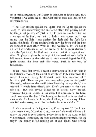 76 The Life that Wins
lies in being spectators; our victory is achieved in detachment. How
wonderful if we could see it—that God sets us aside and lets His Son
overcome for us!
“The flesh lusteth against the Spirit, and the Spirit against the
flesh; for these are contrary the one to the other; that ye may not do
the things that ye would” (Gal. 5.17). It does not say here that we
strive against the flesh, nor that the flesh strives against us. It says
instead that the Spirit lusts against the flesh and the flesh lusts
against the Spirit. We are not involved; only the Spirit and the flesh
are opposed to each other. What is it that we like to do? We like to
sin, we like uncleanness. Yet we are to be the helpless observers,
since the Spirit and the flesh are the ones that strive against each
other. No place is given for us to participate. And yet such is God’s
deliverance. We sit on the sidelines to watch the striving of the Holy
Spirit against the flesh and vice versa. Such is the way of
deliverance.
When I was first saved, I heard a story about a little girl who in
her testimony revealed the extent to which she truly understood this
matter of victory. During the Keswick Convention, someone asked
the little girl, “How do you overcome when you are tempted?”
“Formerly, whenever the devil came knocking at my door,” she
reported, “I would immediately say, ‘Don’t you come in, don’t you
come in!’ But this always ended up in defeat. Now, though,
whenever the devil knocks at the door, I at once say to the Lord:
‘Lord, You open the door.’ The Lord goes forward to do so. And as
soon as the devil sees the Lord, the devil says: ‘I am sorry, I have
knocked at the wrong door.’ And with that he turns and flees.”
In the course of our being tempted, if we cry out, “O Lord, here
comes temptation; O Lord, save me, save me,” the devil will come in
before the door is even opened. Today, leave it to the Lord to deal
with the devil. The longer, the more anxious and more repetitious the
prayer, the firmer is the holding on of our hands. One brother
 