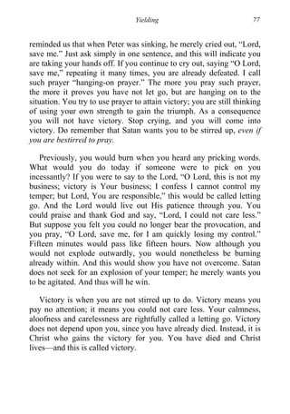 Yielding 77
reminded us that when Peter was sinking, he merely cried out, “Lord,
save me.” Just ask simply in one sentence, and this will indicate you
are taking your hands off. If you continue to cry out, saying “O Lord,
save me,” repeating it many times, you are already defeated. I call
such prayer “hanging-on prayer.” The more you pray such prayer,
the more it proves you have not let go, but are hanging on to the
situation. You try to use prayer to attain victory; you are still thinking
of using your own strength to gain the triumph. As a consequence
you will not have victory. Stop crying, and you will come into
victory. Do remember that Satan wants you to be stirred up, even if
you are bestirred to pray.
Previously, you would burn when you heard any pricking words.
What would you do today if someone were to pick on you
incessantly? If you were to say to the Lord, “O Lord, this is not my
business; victory is Your business; I confess I cannot control my
temper; but Lord, You are responsible,” this would be called letting
go. And the Lord would live out His patience through you. You
could praise and thank God and say, “Lord, I could not care less.”
But suppose you felt you could no longer bear the provocation, and
you pray, “O Lord, save me, for I am quickly losing my control.”
Fifteen minutes would pass like fifteen hours. Now although you
would not explode outwardly, you would nonetheless be burning
already within. And this would show you have not overcome. Satan
does not seek for an explosion of your temper; he merely wants you
to be agitated. And thus will he win.
Victory is when you are not stirred up to do. Victory means you
pay no attention; it means you could not care less. Your calmness,
aloofness and carelessness are rightfully called a letting go. Victory
does not depend upon you, since you have already died. Instead, it is
Christ who gains the victory for you. You have died and Christ
lives—and this is called victory.
 