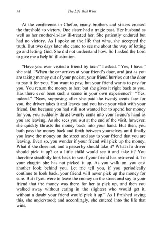 78 The Life that Wins
At the conference in Chefoo, many brothers and sisters crossed
the threshold to victory. One sister had a tragic past. Her husband as
well as her mother-in-law ill-treated her. She patiently endured but
had no victory. As I spoke on the life that wins, she accepted the
truth. But two days later she came to see me about the way of letting
go and letting God. She did not understand how. So I asked the Lord
to give me a helpful illustration.
“Have you ever visited a friend by taxi?” I asked. “Yes, I have,”
she said. “When the car arrives at your friend’s door, and just as you
are taking money out of your pocket, your friend hurries out the door
to pay it for you. You want to pay, but your friend wants to pay for
you. You return the money to her, but she gives it right back to you.
Has there ever been such a scene in your own experience?” “Yes,
indeed.” “Now, supposing after she paid the twenty cents fare for
you, the driver takes it and leaves and you have your visit with your
friend. But because you had still not wanted her to spend her money
for you, you suddenly thrust twenty cents into your friend’s hand as
you are leaving. As she sees you out at the end of the visit, however,
she quickly thrusts the money back into your hand. But then, you
both pass the money back and forth between yourselves until finally
you leave the money on the street and say to your friend that you are
leaving. Even so, you wonder if your friend will pick up the money.
What if she does not, and a passerby should take it? What if a driver
should pick it up? or a little child would see it and take it? You
therefore stealthily look back to see if your friend has retrieved it. To
your chagrin she has not picked it up. As you walk on, you cast
another look behind you. Let me tell you, if you periodically
continue to look back, your friend will never pick up the money for
sure. But if you were to leave the money on the street and say to your
friend that the money was there for her to pick up, and then you
walked away without caring in the slightest who would get it,
without a doubt your friend would pick it up.” As I finished saying
this, she understood; and accordingly, she entered into the life that
wins.
 