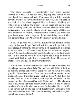 Yielding 79
The above example is unfortunately how many commit
themselves to God. On the one hand, they say they cannot; on the
other hand, they worry and look. If you care, God will let you take
care and will not take over. But if you do not care, God will care for
you and take the whole responsibility on himself. Yielding and
letting go is a putting the money on the street and going away
without looking back: you could not care less whether a little child,
the taxi driver, or a passerby should take it. You simply tell God you
have committed all to Him, so that hereafter whether you are bad or
good is not your business anymore. In so committing yourself, God
will certainly take over. All is well if you simply give up to Him.
If you let go, God will take over. But if you wait for Him to take
charge before you let go, God will wait for you to let go before He
takes charge. Suppose the brother in the cloth department mentioned
above was to be laid off the next month, but that he was also required
to teach the new head instead of simply handing over the business to
him. In that case he would be half responsible during the transfer
period. With God, though, this is not possible. Either He accepts all
or He accepts nothing. He never works halfway.
We all seem to have a serious sin which is one of unbelief. We
take charge over ourselves daily. We think we will fail terribly if we
do not take charge and suppress ourselves. But when we preach the
gospel to the nations, we tell them that they need not to take care of
anything because Christ has already died for them. We tell them that
all they need to do is to believe, and they will be saved. In like
manner, we have been crucified with Christ, and it is He who now
lives in us. Praise and thank God! Christ is our head, and we are his
members. Christ is the vine, and we are the branches. He is our life.
He is our all. Let us who are saved therefore move out; let us who
have been crucified with Christ care for nothing and let Him begin to
bear all our responsibilities!
 